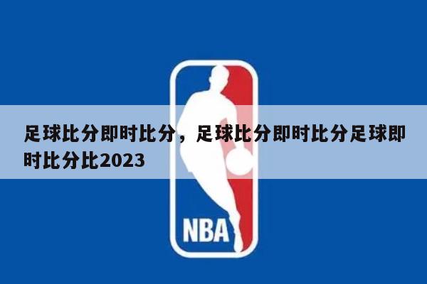足球比分即时比分，足球比分即时比分足球即时比分比2023